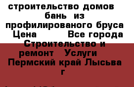 строительство домов , бань  из профилированого бруса › Цена ­ 100 - Все города Строительство и ремонт » Услуги   . Пермский край,Лысьва г.